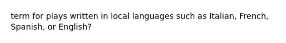 term for plays written in local languages such as Italian, French, Spanish, or English?