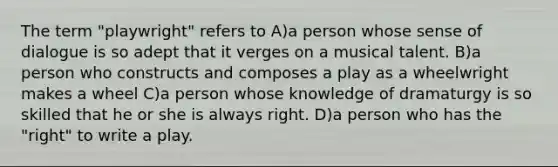 The term "playwright" refers to A)a person whose sense of dialogue is so adept that it verges on a musical talent. B)a person who constructs and composes a play as a wheelwright makes a wheel C)a person whose knowledge of dramaturgy is so skilled that he or she is always right. D)a person who has the "right" to write a play.