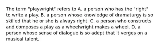 The term "playwright" refers to A. a person who has the "right" to write a play. B. a person whose knowledge of dramaturgy is so skilled that he or she is always right. C. a person who constructs and composes a play as a wheelwright makes a wheel. D. a person whose sense of dialogue is so adept that it verges on a musical talent.