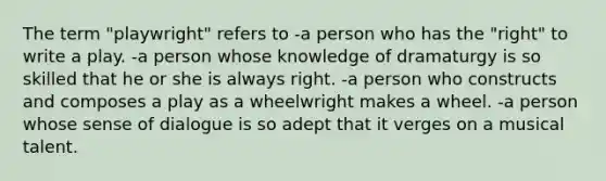 The term "playwright" refers to -a person who has the "right" to write a play. -a person whose knowledge of dramaturgy is so skilled that he or she is always right. -a person who constructs and composes a play as a wheelwright makes a wheel. -a person whose sense of dialogue is so adept that it verges on a musical talent.