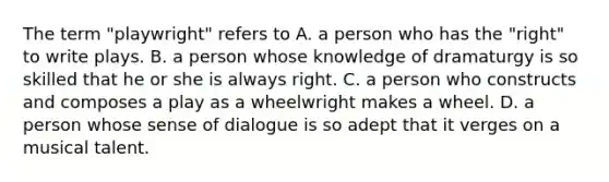 The term "playwright" refers to A. a person who has the "right" to write plays. B. a person whose knowledge of dramaturgy is so skilled that he or she is always right. C. a person who constructs and composes a play as a wheelwright makes a wheel. D. a person whose sense of dialogue is so adept that it verges on a musical talent.