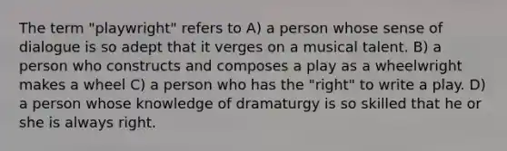 The term "playwright" refers to A) a person whose sense of dialogue is so adept that it verges on a musical talent. B) a person who constructs and composes a play as a wheelwright makes a wheel C) a person who has the "right" to write a play. D) a person whose knowledge of dramaturgy is so skilled that he or she is always right.