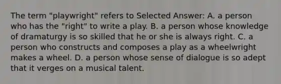 The term "playwright" refers to Selected Answer: A. a person who has the "right" to write a play. B. a person whose knowledge of dramaturgy is so skilled that he or she is always right. C. a person who constructs and composes a play as a wheelwright makes a wheel. D. a person whose sense of dialogue is so adept that it verges on a musical talent.