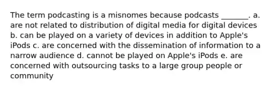 The term podcasting is a misnomes because podcasts _______. a. are not related to distribution of digital media for digital devices b. can be played on a variety of devices in addition to Apple's iPods c. are concerned with the dissemination of information to a narrow audience d. cannot be played on Apple's iPods e. are concerned with outsourcing tasks to a large group people or community