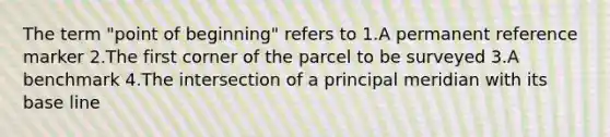 The term "point of beginning" refers to 1.A permanent reference marker 2.The first corner of the parcel to be surveyed 3.A benchmark 4.The intersection of a principal meridian with its base line