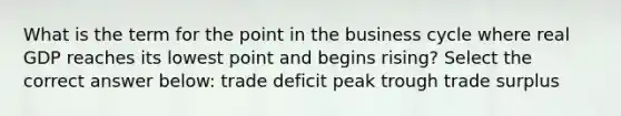 What is the term for the point in the business cycle where real GDP reaches its lowest point and begins rising? Select the correct answer below: trade deficit peak trough trade surplus