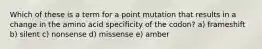 Which of these is a term for a point mutation that results in a change in the amino acid specificity of the codon? a) frameshift b) silent c) nonsense d) missense e) amber