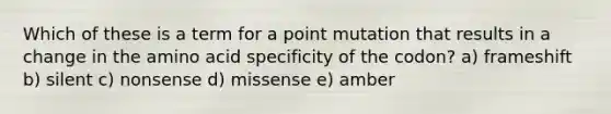 Which of these is a term for a point mutation that results in a change in the amino acid specificity of the codon? a) frameshift b) silent c) nonsense d) missense e) amber