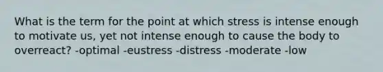 What is the term for the point at which stress is intense enough to motivate us, yet not intense enough to cause the body to overreact? -optimal -eustress -distress -moderate -low