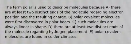 The term polar is used to describe molecules because A) there are at least two distinct ends of the molecule regarding electron position and the resulting charge. B) polar covalent molecules were first discovered in polar bears. C) such molecules are always linear in shape. D) there are at least two distinct ends of the molecule regarding hydrogen placement. E) polar covalent molecules are found in colder climates.