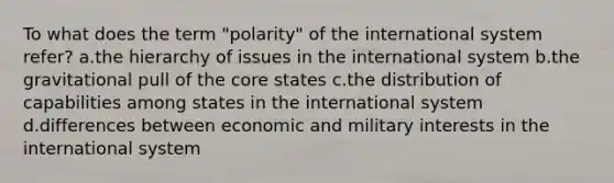 To what does the term "polarity" of the international system refer? a.the hierarchy of issues in the international system b.the gravitational pull of the core states c.the distribution of capabilities among states in the international system d.differences between economic and military interests in the international system