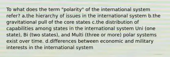 To what does the term "polarity" of the international system refer? a.the hierarchy of issues in the international system b.the gravitational pull of the core states c.the distribution of capabilities among states in the international system Uni (one state), Bi (two states), and Multi (three or more) polar systems exist over time. d.differences between economic and military interests in the international system