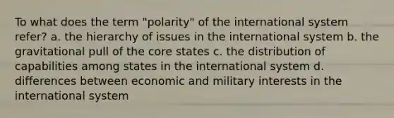 To what does the term "polarity" of the international system refer? a. the hierarchy of issues in the international system b. the gravitational pull of the core states c. the distribution of capabilities among states in the international system d. differences between economic and military interests in the international system