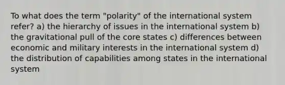 To what does the term "polarity" of the international system refer? a) the hierarchy of issues in the international system b) the gravitational pull of the core states c) differences between economic and military interests in the international system d) the distribution of capabilities among states in the international system