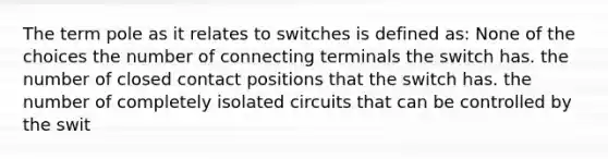 The term pole as it relates to switches is defined as: None of the choices the number of connecting terminals the switch has. the number of closed contact positions that the switch has. the number of completely isolated circuits that can be controlled by the swit