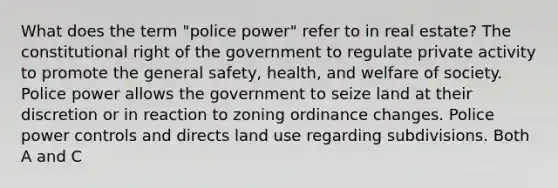 What does the term "police power" refer to in real estate? The constitutional right of the government to regulate private activity to promote the general safety, health, and welfare of society. Police power allows the government to seize land at their discretion or in reaction to zoning ordinance changes. Police power controls and directs land use regarding subdivisions. Both A and C