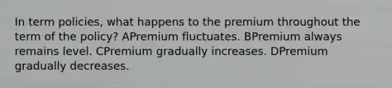 In term policies, what happens to the premium throughout the term of the policy? APremium fluctuates. BPremium always remains level. CPremium gradually increases. DPremium gradually decreases.