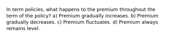 In term policies, what happens to the premium throughout the term of the policy? a) Premium gradually increases. b) Premium gradually decreases. c) Premium fluctuates. d) Premium always remains level.