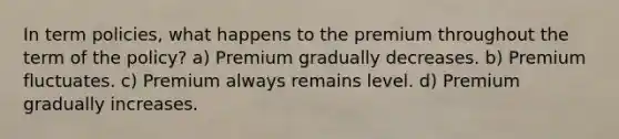 In term policies, what happens to the premium throughout the term of the policy? a) Premium gradually decreases. b) Premium fluctuates. c) Premium always remains level. d) Premium gradually increases.