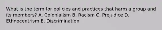 What is the term for policies and practices that harm a group and its members? A. Colonialism B. Racism C. Prejudice D. Ethnocentrism E. Discrimination