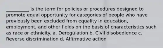 __________ is the term for policies or procedures designed to promote equal opportunity for categories of people who have previously been excluded from equality in education, employment, and other fields on the basis of characteristics such as race or ethnicity. a. Deregulation b. Civil disobedience c. Reverse discrimination d. Affirmative action