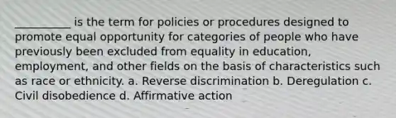 __________ is the term for policies or procedures designed to promote equal opportunity for categories of people who have previously been excluded from equality in education,​ employment, and other fields on the basis of characteristics such as race or ethnicity. a. ​Reverse discrimination b. ​Deregulation c. ​Civil disobedience d. ​Affirmative action