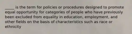 _____ is the term for policies or procedures designed to promote equal opportunity for categories of people who have previously been excluded from equality in education, employment, and other fields on the basis of characteristics such as race or ethnicity