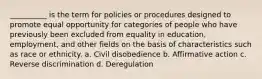 __________ is the term for policies or procedures designed to promote equal opportunity for categories of people who have previously been excluded from equality in education,​ employment, and other fields on the basis of characteristics such as race or ethnicity. a. ​Civil disobedience b. ​Affirmative action c. ​Reverse discrimination d. ​Deregulation