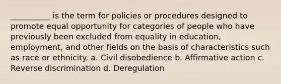 __________ is the term for policies or procedures designed to promote equal opportunity for categories of people who have previously been excluded from equality in education,​ employment, and other fields on the basis of characteristics such as race or ethnicity. a. ​Civil disobedience b. ​Affirmative action c. ​Reverse discrimination d. ​Deregulation