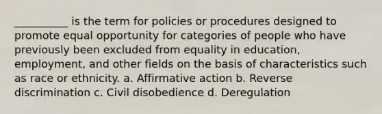 __________ is the term for policies or procedures designed to promote equal opportunity for categories of people who have previously been excluded from equality in education,​ employment, and other fields on the basis of characteristics such as race or ethnicity. a. ​Affirmative action b. ​Reverse discrimination c. ​Civil disobedience d. ​Deregulation