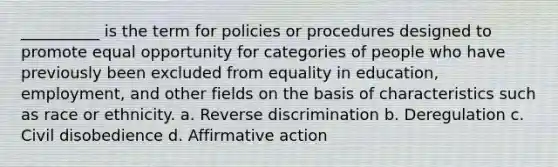 __________ is the term for policies or procedures designed to promote equal opportunity for categories of people who have previously been excluded from equality in education, employment, and other fields on the basis of characteristics such as race or ethnicity. a. Reverse discrimination b. Deregulation c. Civil disobedience d. <a href='https://www.questionai.com/knowledge/k15TsidlpG-affirmative-action' class='anchor-knowledge'>affirmative action</a>