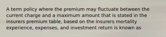 A term policy where the premium may fluctuate between the current charge and a maximum amount that is stated in the insurers premium table, based on the insurers mortality experience, expenses, and investment return is known as