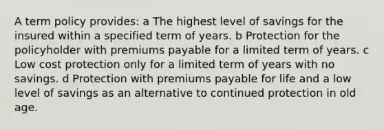 A term policy provides: a The highest level of savings for the insured within a specified term of years. b Protection for the policyholder with premiums payable for a limited term of years. c Low cost protection only for a limited term of years with no savings. d Protection with premiums payable for life and a low level of savings as an alternative to continued protection in old age.