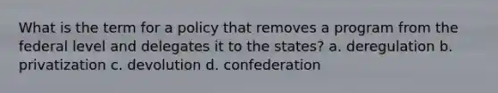 What is the term for a policy that removes a program from the federal level and delegates it to the states? a. deregulation b. privatization c. devolution d. confederation