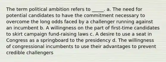 The term political ambition refers to _____. a. The need for potential candidates to have the commitment necessary to overcome the long odds faced by a challenger running against an incumbent b. A willingness on the part of first-time candidates to skirt campaign fund-raising laws c. A desire to use a seat in Congress as a springboard to the presidency d. The willingness of congressional incumbents to use their advantages to prevent credible challengers