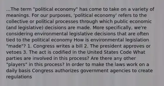 ...The term "political economy" has come to take on a variety of meanings. For our purposes, 'political economy' refers to the collective or political processes through which public economic (and legislative) decisions are made. More specifically, we're considering environmental legislative decisions that are often tied to the political economy How is environmental legislation "made"? 1. Congress writes a bill 2. The president approves or vetoes 3. The act is codified in the United States Code What parties are involved in this process? Are there any other "players" in this process? In order to make the laws work on a daily basis Congress authorizes government agencies to create regulations