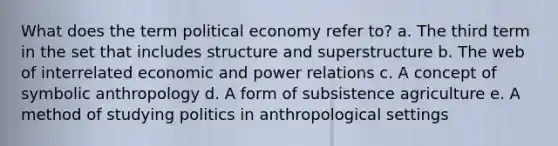 What does the term political economy refer to? a. The third term in the set that includes structure and superstructure b. The web of interrelated economic and power relations c. A concept of symbolic anthropology d. A form of subsistence agriculture e. A method of studying politics in anthropological settings