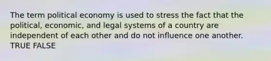 The term political economy is used to stress the fact that the political, economic, and legal systems of a country are independent of each other and do not influence one another. TRUE FALSE