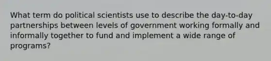 What term do political scientists use to describe the day-to-day partnerships between levels of government working formally and informally together to fund and implement a wide range of programs?