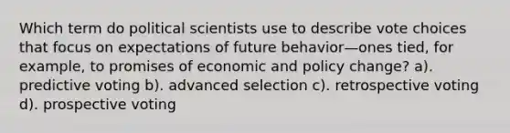 Which term do political scientists use to describe vote choices that focus on expectations of future behavior—ones tied, for example, to promises of economic and policy change? a). predictive voting b). advanced selection c). retrospective voting d). prospective voting