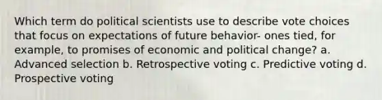 Which term do political scientists use to describe vote choices that focus on expectations of future behavior- ones tied, for example, to promises of economic and political change? a. Advanced selection b. Retrospective voting c. Predictive voting d. Prospective voting