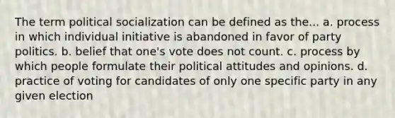 The term political socialization can be defined as the... a. process in which individual initiative is abandoned in favor of party politics. b. belief that one's vote does not count. c. process by which people formulate their political attitudes and opinions. d. practice of voting for candidates of only one specific party in any given election