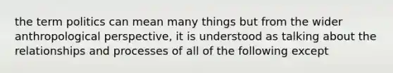 the term politics can mean many things but from the wider anthropological perspective, it is understood as talking about the relationships and processes of all of the following except