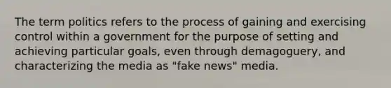 The term politics refers to the process of gaining and exercising control within a government for the purpose of setting and achieving particular goals, even through demagoguery, and characterizing the media as "fake news" media.