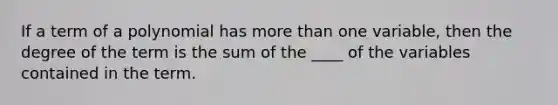 If a term of a polynomial has more than one variable, then the degree of the term is the sum of the ____ of the variables contained in the term.