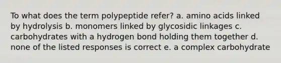 To what does the term polypeptide refer? a. amino acids linked by hydrolysis b. monomers linked by glycosidic linkages c. carbohydrates with a hydrogen bond holding them together d. none of the listed responses is correct e. a complex carbohydrate