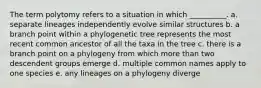 The term polytomy refers to a situation in which __________. a. separate lineages independently evolve similar structures b. a branch point within a phylogenetic tree represents the most recent common ancestor of all the taxa in the tree c. there is a branch point on a phylogeny from which more than two descendent groups emerge d. multiple common names apply to one species e. any lineages on a phylogeny diverge