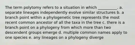 The term polytomy refers to a situation in which __________. a. separate lineages independently evolve similar structures b. a branch point within a phylogenetic tree represents the most recent common ancestor of all the taxa in the tree c. there is a branch point on a phylogeny from which more than two descendent groups emerge d. multiple common names apply to one species e. any lineages on a phylogeny diverge