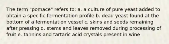 The term "pomace" refers to: a. a culture of pure yeast added to obtain a specific fermentation profile b. dead yeast found at the bottom of a fermentation vessel c. skins and seeds remaining after pressing d. stems and leaves removed during processing of fruit e. tannins and tartaric acid crystals present in wine