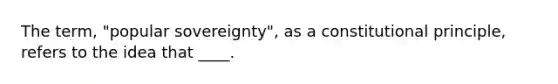 The term, "popular sovereignty", as a constitutional principle, refers to the idea that ____.